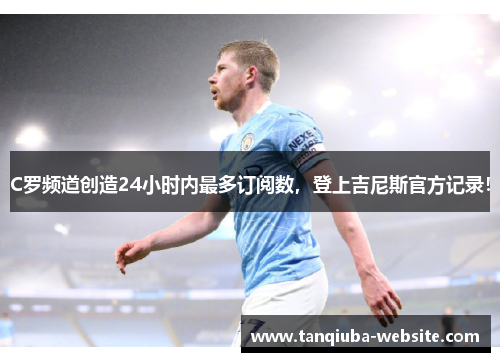 C罗频道创造24小时内最多订阅数，登上吉尼斯官方记录！