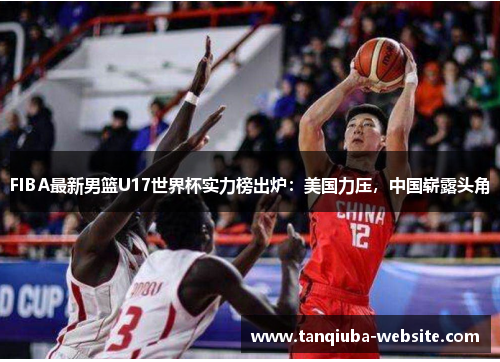 FIBA最新男篮U17世界杯实力榜出炉：美国力压，中国崭露头角