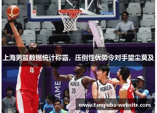 上海男篮数据统计称霸,压倒性优势令对手望尘莫及 上海男篮数据统计称霸,压倒性优势令对手望尘莫及