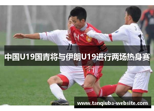 中国U19国青将与伊朗U19进行两场热身赛 中国U19国青将与伊朗U19进行两场热身赛