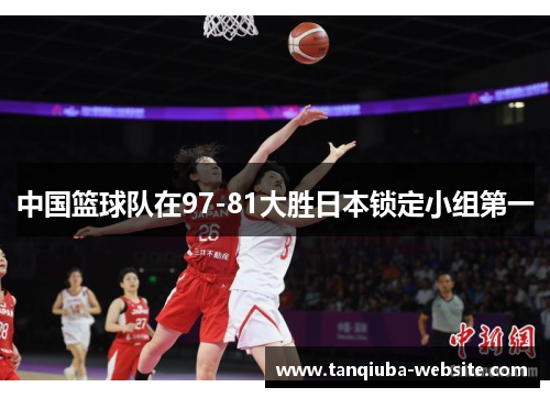 中国篮球队在97-81大胜日本锁定小组第一 中国篮球队在97-81大胜日本锁定小组第一