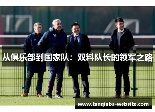 从俱乐部到国家队：双料队长的领军之路