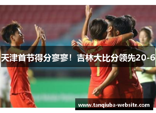 天津首节得分寥寥！吉林大比分领先20-6