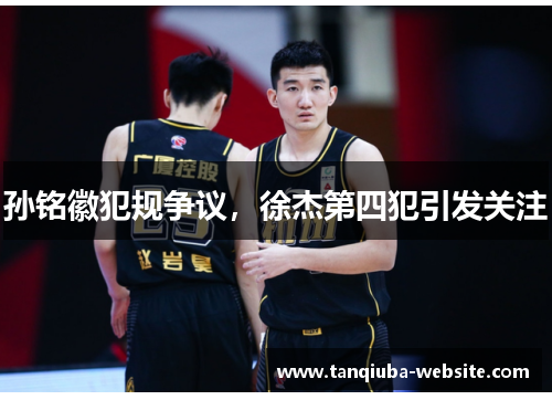 孙铭徽犯规争议,徐杰第四犯引发关注 孙铭徽犯规争议,徐杰第四犯引发关注