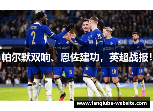 帕尔默双响、恩佐建功，英超战报！